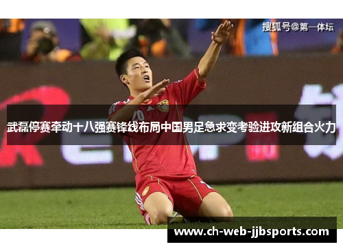 武磊停赛牵动十八强赛锋线布局中国男足急求变考验进攻新组合火力 武磊停赛牵动十八强赛锋线布局中国男足急求变考验进攻新组合火力